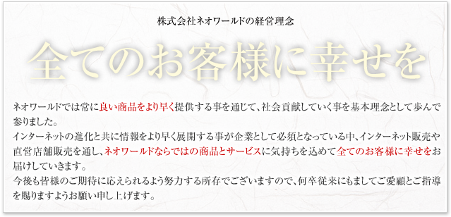 ������Ѓl�I���[���h�̌o�c���O�B�S�Ă̂��q�l�ɍK�����B�l�I���[���h�ł͏�ɗǂ����i����葁���񋟂��邱�Ƃ�ʂ��āA�Љ�v�����Ă���������{���O�Ƃ��ĕ���ŎQ��܂����B�C���^�[�l�b�g�̐i���ƂƂ��ɁA������葁���W�J���邱�Ƃ���ƂƂ��ĕK�{�ƂȂ��Ă��钆�A�C���^�[�l�b�g�̔��Ⓖ�c�X�ܔ̔���ʂ��l�I���[���h�Ȃ�ł͂̏��i�ƃT�[�r�X�ɋC���������߂āA�S�Ă̂��q�l�ɍK�������͂����Ă����܂��B������F�l�̂����҂ɉ�������悤�w�͂��鏊���ł������܂��̂ŁA�����]���ɂ��܂��Ă����ڂƂ��w��������܂��悤���肢�\���グ�܂��B